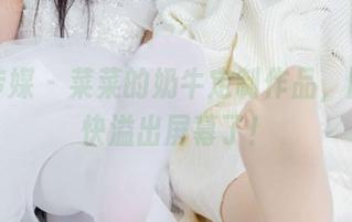 物恋传媒 – 菜菜的奶牛定制作品，图片都快溢出屏幕了！